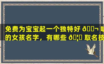 免费为宝宝起一个独特好 🐬 听的女孩名字，有哪些 🦄 取名技巧